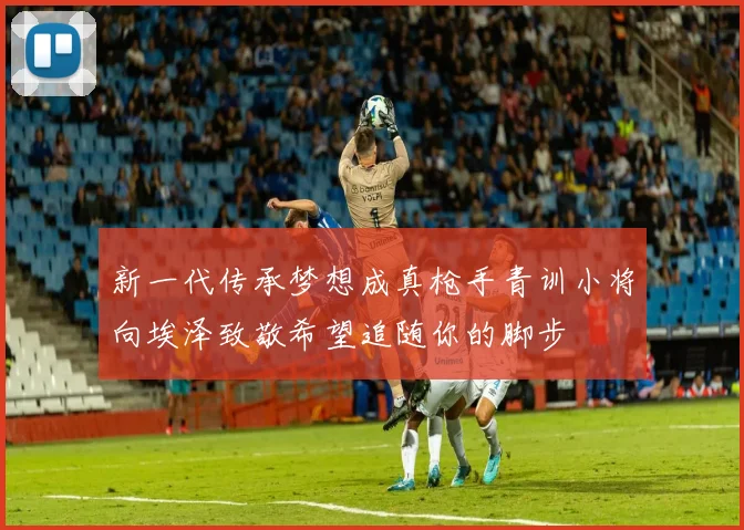 新一代传承梦想成真枪手青训小将向埃泽致敬希望追随你的脚步
