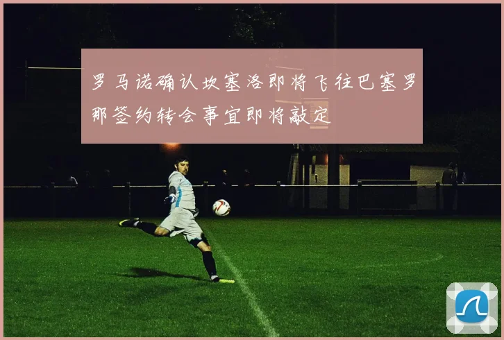 罗马诺确认坎塞洛即将飞往巴塞罗那签约转会事宜即将敲定