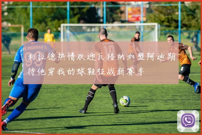 利拉德热情欢迎瓦格纳加盟阿迪期待他穿我的球鞋征战新赛季