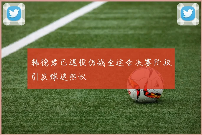 韩德君已退役仍战全运会决赛阶段引发球迷热议