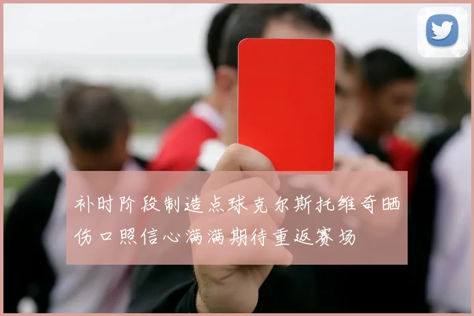 补时阶段制造点球克尔斯托维奇晒伤口照信心满满期待重返赛场