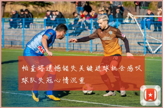 帕奎塔遗憾错失关键进球机会感叹球队失冠心情沉重