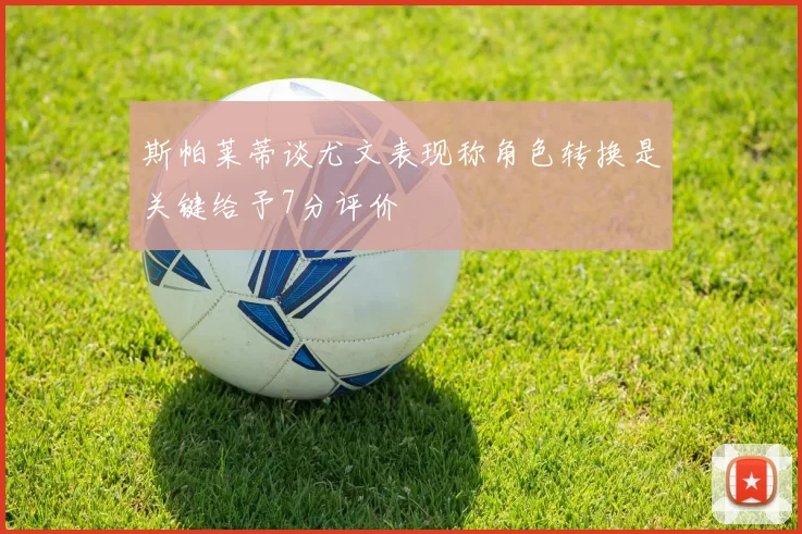 斯帕莱蒂谈尤文表现称角色转换是关键给予7分评价