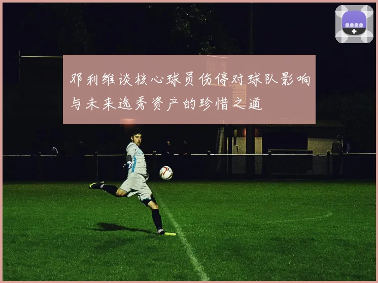 邓利维谈核心球员伤停对球队影响与未来选秀资产的珍惜之道