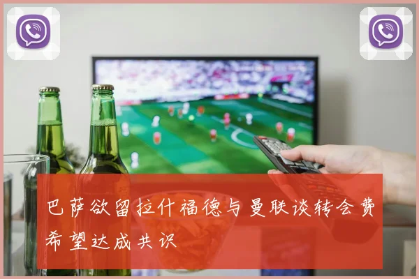 巴萨欲留拉什福德与曼联谈转会费希望达成共识