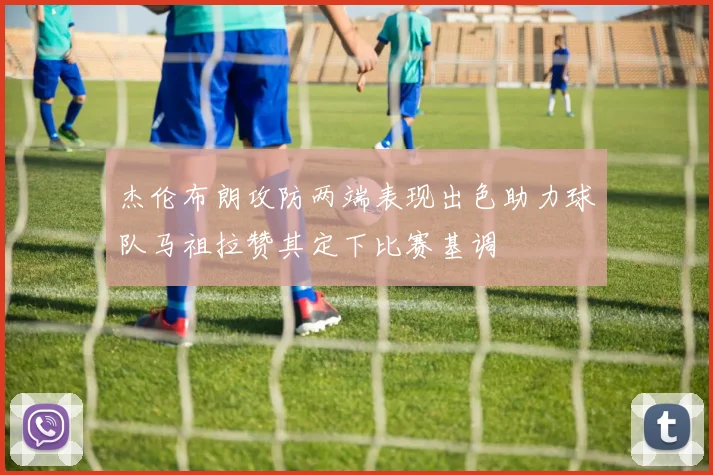 杰伦布朗攻防两端表现出色助力球队马祖拉赞其定下比赛基调