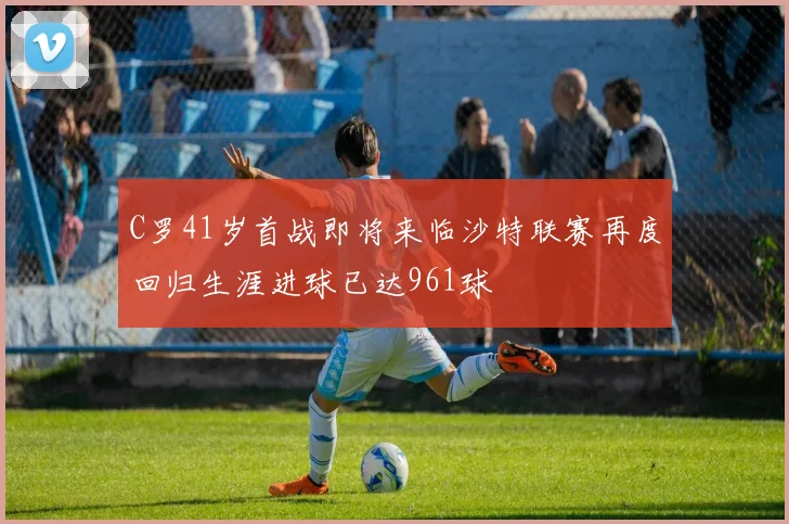 C罗41岁首战即将来临沙特联赛再度回归生涯进球已达961球