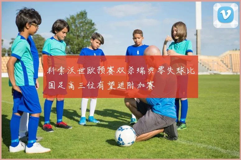 科索沃世欧预赛双杀瑞典零失球比国足高三位有望进附加赛