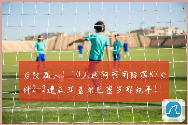 后防漏人！10人迈阿密国际第87分钟2-2遭瓜亚基尔巴塞罗那绝平！
