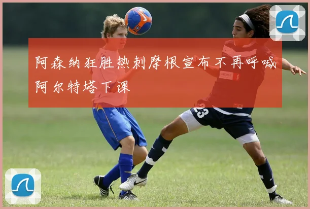 阿森纳狂胜热刺摩根宣布不再呼喊阿尔特塔下课