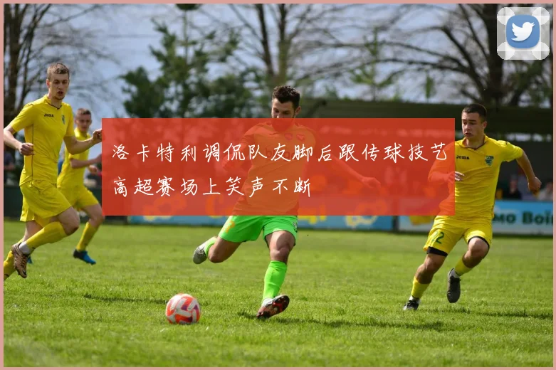 洛卡特利调侃队友脚后跟传球技艺高超赛场上笑声不断