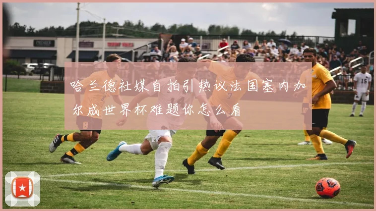 哈兰德社媒自拍引热议法国塞内加尔成世界杯难题你怎么看