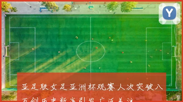 亚足联女足亚洲杯观赛人次突破八万创历史新高引发广泛关注