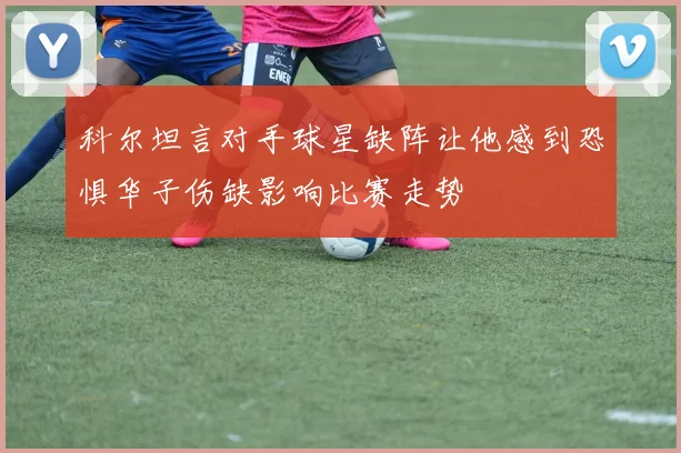 科尔坦言对手球星缺阵让他感到恐惧华子伤缺影响比赛走势