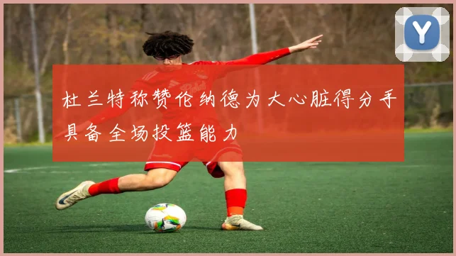 杜兰特称赞伦纳德为大心脏得分手具备全场投篮能力