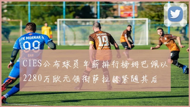 CIES公布球员年薪排行榜姆巴佩以2280万欧元领衔萨拉赫紧随其后
