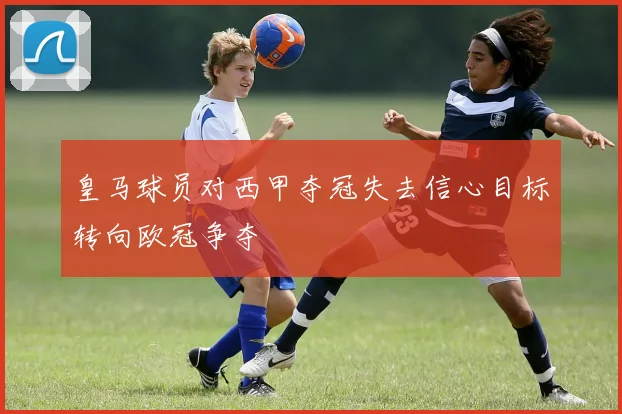 皇马球员对西甲夺冠失去信心目标转向欧冠争夺