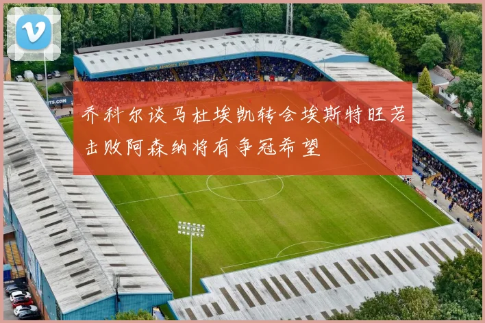 乔科尔谈马杜埃凯转会埃斯特旺若击败阿森纳将有争冠希望
