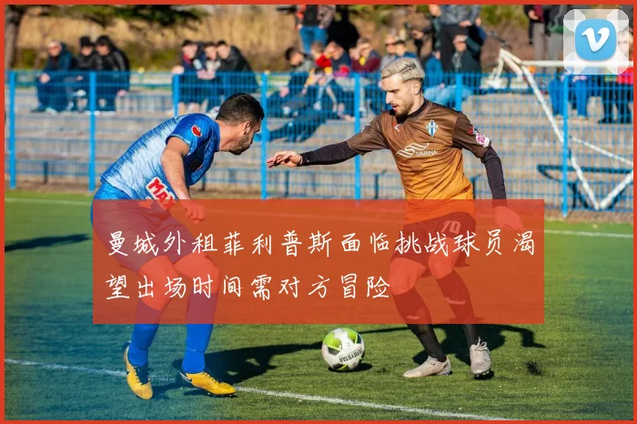 曼城外租菲利普斯面临挑战球员渴望出场时间需对方冒险