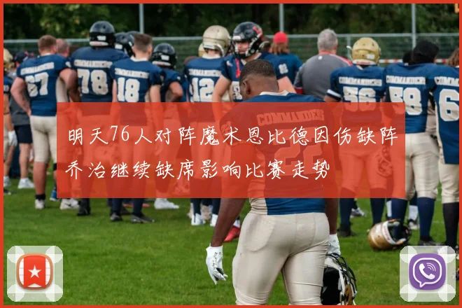 明天76人对阵魔术恩比德因伤缺阵乔治继续缺席影响比赛走势