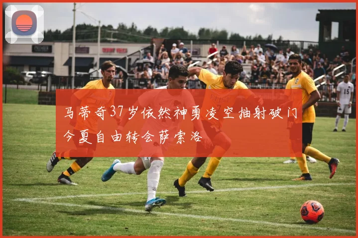 马蒂奇37岁依然神勇凌空抽射破门今夏自由转会萨索洛