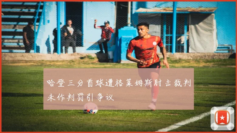 哈登三分首球遭格莱姆斯肘击裁判未作判罚引争议