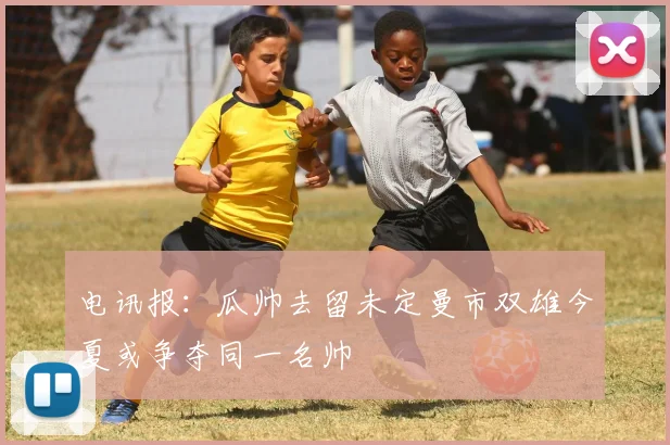 电讯报：瓜帅去留未定曼市双雄今夏或争夺同一名帅