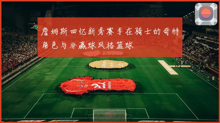 詹姆斯回忆新秀赛季在骑士的奇特角色与非赢球风格篮球