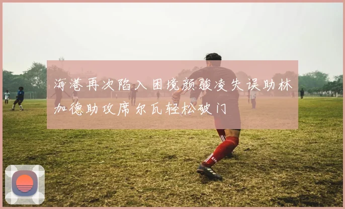 海港再次陷入困境颜骏凌失误助林加德助攻席尔瓦轻松破门