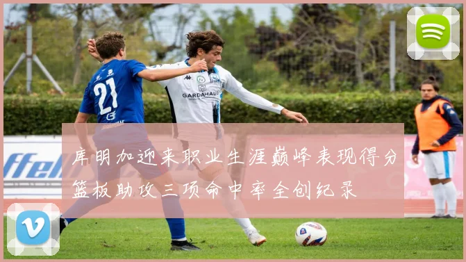 库明加迎来职业生涯巅峰表现得分篮板助攻三项命中率全创纪录