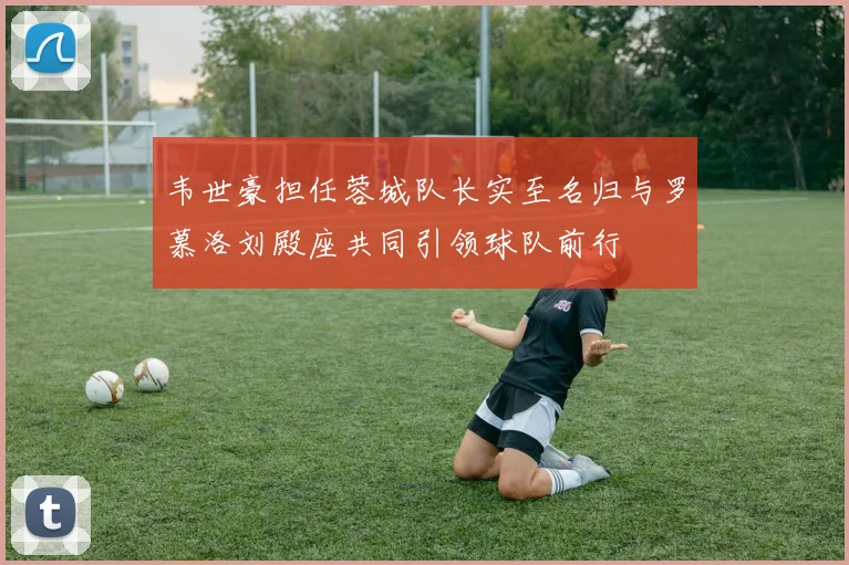 韦世豪担任蓉城队长实至名归与罗慕洛刘殿座共同引领球队前行