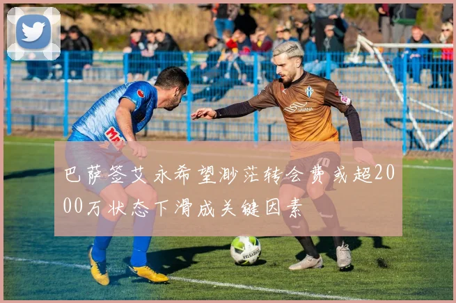 巴萨签艾永希望渺茫转会费或超2000万状态下滑成关键因素