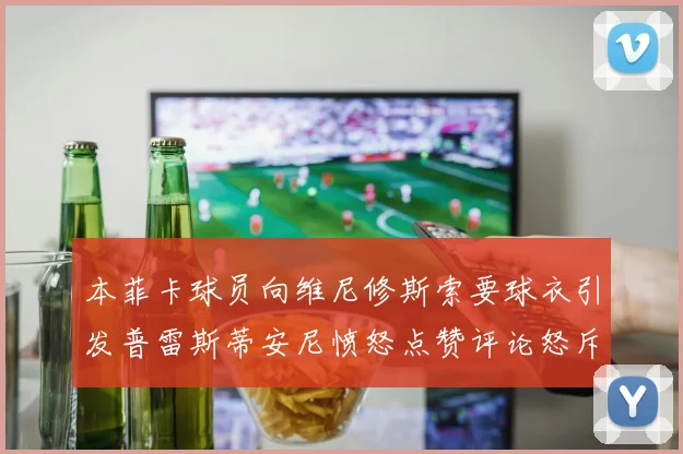 本菲卡球员向维尼修斯索要球衣引发普雷斯蒂安尼愤怒点赞评论怒斥队友