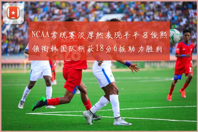 NCAA常规赛淡厚然表现平平吕俊熙领衔韩国队斩获18分6板助力胜利