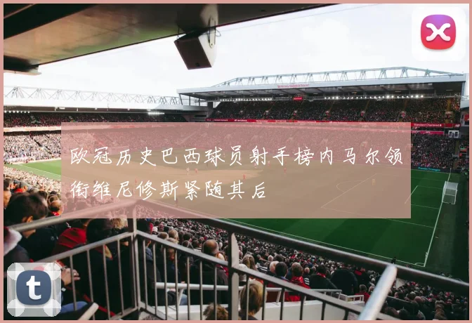 欧冠历史巴西球员射手榜内马尔领衔维尼修斯紧随其后