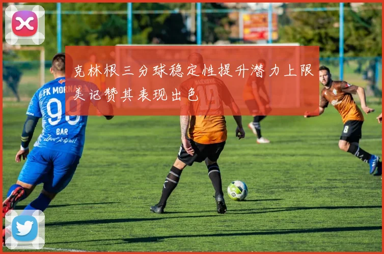 克林根三分球稳定性提升潜力上限美记赞其表现出色