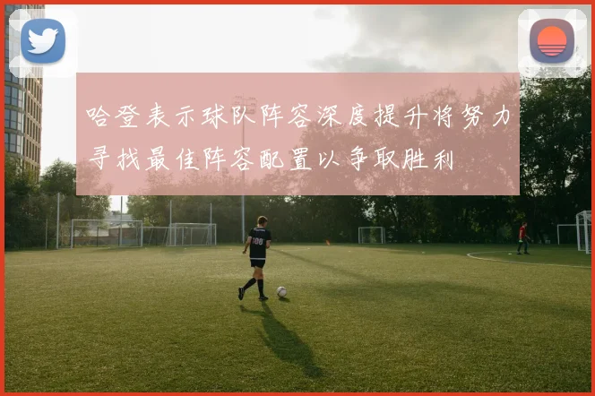 哈登表示球队阵容深度提升将努力寻找最佳阵容配置以争取胜利