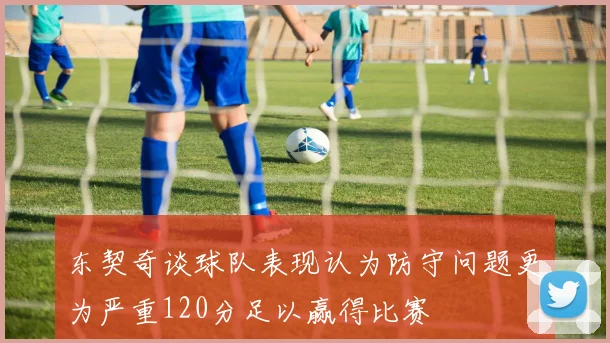 东契奇谈球队表现认为防守问题更为严重120分足以赢得比赛
